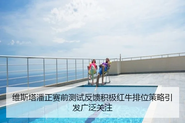 维斯塔潘正赛前测试反馈积极红牛排位策略引发广泛关注
